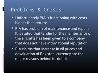 Problems & Crises:
 Unfortunately PIA is functioning with costs
higher than returns.
 PIA has problem of maintenance and repairs.
It is stated that tender for the maintenance of
the aircrafts has been given to a company
that does not have international reputation.
 PIA claims that increase in oil prices and
devaluation of Pakistani currency are the
major reasons behind its deficit.
 