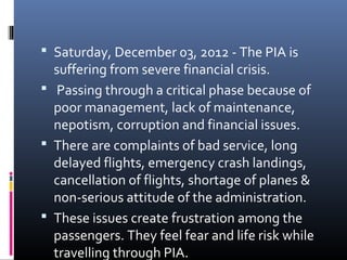  Saturday, December 03, 2012 - The PIA is
suffering from severe financial crisis.
 Passing through a critical phase because of
poor management, lack of maintenance,
nepotism, corruption and financial issues.
 There are complaints of bad service, long
delayed flights, emergency crash landings,
cancellation of flights, shortage of planes &
non-serious attitude of the administration.
 These issues create frustration among the
passengers. They feel fear and life risk while
travelling through PIA.
 