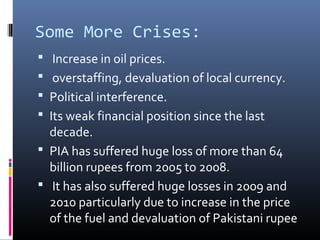 Some More Crises:
 Increase in oil prices.
 overstaffing, devaluation of local currency.
 Political interference.
 Its weak financial position since the last
decade.
 PIA has suffered huge loss of more than 64
billion rupees from 2005 to 2008.
 It has also suffered huge losses in 2009 and
2010 particularly due to increase in the price
of the fuel and devaluation of Pakistani rupee
 