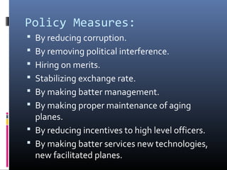 Policy Measures:
 By reducing corruption.
 By removing political interference.
 Hiring on merits.
 Stabilizing exchange rate.
 By making batter management.
 By making proper maintenance of aging
planes.
 By reducing incentives to high level officers.
 By making batter services new technologies,
new facilitated planes.
 