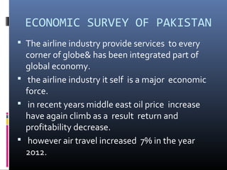ECONOMIC SURVEY OF PAKISTAN
 The airline industry provide services to every
corner of globe& has been integrated part of
global economy.
 the airline industry it self is a major economic
force.
 in recent years middle east oil price increase
have again climb as a result return and
profitability decrease.
 however air travel increased 7% in the year
2012.
 