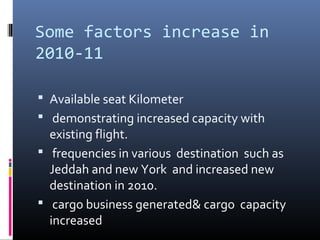 Some factors increase in
2010-11
 Available seat Kilometer
 demonstrating increased capacity with
existing flight.
 frequencies in various destination such as
Jeddah and new York and increased new
destination in 2010.
 cargo business generated& cargo capacity
increased
 