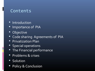 Contents
 Introduction
 Importance of PIA
 Objective
 Code sharing Agreements of PIA
 Privatization Plan
 Special operations
 The Financial performance
 Problems & crises
 Solution
 Policy & Conclusion
 