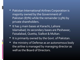  Pakistan International Airlines Corporation is
majority owned by the Government of
Pakistan (87%) while the remainder (13%) by
private shareholders.
 It has 3 main bases at Karachi, Lahore
Islamabad; its secondary bases are Peshawar,
Faisalabad, Quetta, Sialkot & Multan.
 It is primarily owned by the Govt. of Pakistan.
 the ministry of Defense as an autonomous body
the airline is managed by managing director as
well as the Board of Directors.
 