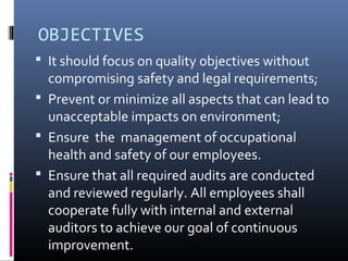 OBJECTIVES
 It should focus on quality objectives without
compromising safety and legal requirements;
 Prevent or minimize all aspects that can lead to
unacceptable impacts on environment;
 Ensure the management of occupational
health and safety of our employees.
 Ensure that all required audits are conducted
and reviewed regularly. All employees shall
cooperate fully with internal and external
auditors to achieve our goal of continuous
improvement.
 