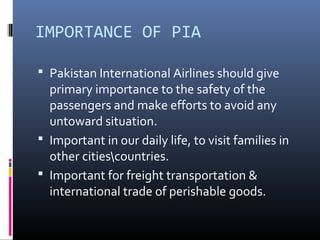 IMPORTANCE OF PIA
 Pakistan International Airlines should give
primary importance to the safety of the
passengers and make efforts to avoid any
untoward situation.
 Important in our daily life, to visit families in
other citiescountries.
 Important for freight transportation &
international trade of perishable goods.
 