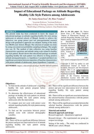 International Journal of Trend in Scientific Research and Development (IJTSRD)
Volume 5 Issue 5, July-August 2021 Available Online: www.ijtsrd.com e-ISSN: 2456 – 6470
@ IJTSRD | Unique Paper ID – IJTSRD43924 | Volume – 5 | Issue – 5 | Jul-Aug 2021 Page 1751
Impact of Educational Package on Attitude Regarding
Healthy Life Style Pattern among Adolescents
Dr. Saniya Susan Issac1
, Dr. Bince Varghese2
1
Associate Professor, 2
Assistant Professor,
1
St Mary's College of Nursing, Lucknow, Uttar Pradesh, India
2
Hind College of Nursing, Lucknow, Uttar Pradesh, India
ABSTRACT
The present study has been conducted to know the impact of
educational package on attitude regarding healthy life style among
adolescent at selected schools of Bhopal. Inorder to achieve the
objectives one group pretest post test preexperimental research
design with quantitative approach was adopted. Setting of the study
was MGM coed. School, Bhopal. The selection of sample was done
by using convenient non probability sampling technique. The sample
size was 30. The method of data collection was using baseline
characteristics questions and attitude rating scale related to healthy
life style pattern. Result shown that educational package on attitude
regarding healthy life style pattern was effective to bring positive
attitude among participants, i.e. hypotheses 1 accepted and there is no
significant association between majorities of baseline characteristics
with pretest attitude of adolescents, hence hypotheses 2 rejected.
KEYWORDS: impact, educational package, healthy lifestyle pattern
How to cite this paper: Dr. Saniya
Susan Issac | Dr. Bince Varghese
"Impact of Educational Package on
Attitude Regarding Healthy Life Style
Pattern among Adolescents" Published
in International
Journal of Trend in
Scientific Research
and Development
(ijtsrd), ISSN: 2456-
6470, Volume-5 |
Issue-5, August
2021, pp.1751-
1756, URL:
www.ijtsrd.com/papers/ijtsrd43924.pdf
Copyright © 2021 by author (s) and
International Journal of Trend in
Scientific Research and Development
Journal. This is an
Open Access article
distributed under the
terms of the Creative Commons
Attribution License (CC BY 4.0)
(http://creativecommons.org/licenses/by/4.0)
Objectives:-
1. To find out the attitude of adolescent’s regarding
healthy life style pattern program before
intervention.
2. To determine the effectiveness of educational
package on healthy life style pattern on attitude
regarding healthy life style pattern among
adolescents after the intervention.
3. To compare post test score with pretest score
attitude regarding healthy life style pattern among
adolescents.
4. To find out the association between pretest
attitude score with selected demographic
variables.
Hypotheses:-
H0:- There will be no significant difference between
the pretest and post test intervention level of attitude
regarding healthy life style pattern among
adolescents.
H1:- There will be significant difference between the
pretest and post test intervention level of attitude
regarding healthy life style pattern among
adolescents.
H0:- There will be no significant association between
the selected baseline characteristics with the pretest
attitude among adolescent’s.
H2:- There will be significant association between the
selected baseline characteristics with the pretest
attitude among adolescent’s.
Material and method
Research approach and design
Research approach: - Quantitative approach
Research design: - Pre experimental one group pre
testpost test design.
Setting of the study: - The study was conducted in
MGM coed. school, Bhopal.
IJTSRD43924
 