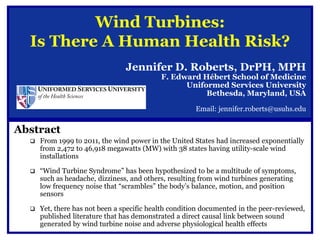 Wind Turbines:
  Is There A Human Health Risk?
                                 Jennifer D. Roberts, DrPH, MPH
                                            F. Edward Hébert School of Medicine
                                                  Uniformed Services University
                                                       Bethesda, Maryland, USA

                                                       Email: jennifer.roberts@usuhs.edu


Abstract
     From 1999 to 2011, the wind power in the United States had increased exponentially
      from 2,472 to 46,918 megawatts (MW) with 38 states having utility-scale wind
      installations

     “Wind Turbine Syndrome” has been hypothesized to be a multitude of symptoms,
      such as headache, dizziness, and others, resulting from wind turbines generating
      low frequency noise that “scrambles” the body’s balance, motion, and position
      sensors

     Yet, there has not been a specific health condition documented in the peer-reviewed,
      published literature that has demonstrated a direct causal link between sound
      generated by wind turbine noise and adverse physiological health effects
 