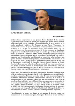 1
EL ‘BAÑERAZO’ GRIEGO.
Manfred Nolte
Acuñar clichés sorpresivos es un ejercicio lúdico habitual de la oratoria.
Expresar algo anodino o trivial con un cuño original que atice la sensibilidad del
público pretende elevar cualquier vulgaridad al rango de acto probatorio. El
recién nombrado ministro de finanzas griego, Yanis Varoufakis, ha
desenterrado el hacha de guerra afirmado el viernes pasado que su Gobierno no
reconoce a la Troika de acreedores como interlocutora válida en las
negociaciones sobre el programa de rescate de Grecia. Más aun, ha tildado sus
programas de rescate de ‘waterboarding’, un vocablo que no tiene traducción
directa al castellano (‘bañerazo’ podría ser un neologismo) pero que cualquier
aficionado a filmes policiacos o bélicos identificará con facilidad: esa macabra
maniobra que el malo aplica repetidamente al bueno (o a la inversa) para que
aporte la secreta información requerida a base de violentas inmersiones de su
cabeza en una bañera repleta de agua, hasta los límites de la asfixia. O sea, que
la financiación condicional de Bruselas, Banco Central Europeo y Fondo
Monetario Internacional a Grecia no ha representado una terapia acertada, ni
una mano solidaria tendida al menesteroso socio comunitario, sino una
macabra tortura de calabozo aplicada al rehén desahuciado a cambio de nada.
Malos presagios tras repetidas declaraciones unilaterales.
Si esto fuera así, esa terapia podría ser moralmente repudiada y exigirse a los
médicos que la han prescrito todo tipo de explicaciones y aun responsabilidades
morales y pecuniarias. Más aun, las pautas todas de comportamiento impuestas
al enfermo deberían ser revisadas y reformuladas partiendo de la base de su
nulidad dolosa. Lo que traducido al caso que nos ocupa equivaldría al derecho
moral y real que asistiría a la república helénica a exigir una reestructuración de
su rescate, esto es, una parte muy sustancial de la totalidad de su deuda externa
hasta el punto mismo de aludir a una quita parcial o total de la misma. Donde
ha habido coacción y abuso de poder, no ha existido libre voluntad de las partes
y en consecuencia no puede aducirse la legitimidad del negocio jurídico. La
deuda helénica es injusta y odiosa. La deuda helénica podría ser repudiada.
Previsiblemente, la sangre no llegará al rio, aunque la tensión escala por
momentos en los cenáculos europeos. Pero para desmontar lo que constituye
 