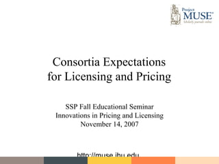 Consortia Expectations
for Licensing and Pricing

    SSP Fall Educational Seminar
 Innovations in Pricing and Licensing
         November 14, 2007



        http://muse.jhu.edu
 