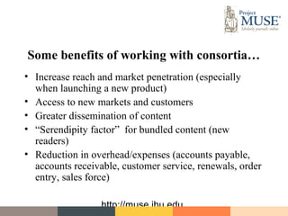 Some benefits of working with consortia…
• Increase reach and market penetration (especially
  when launching a new product)
• Access to new markets and customers
• Greater dissemination of content
• “Serendipity factor” for bundled content (new
  readers)
• Reduction in overhead/expenses (accounts payable,
  accounts receivable, customer service, renewals, order
  entry, sales force)

                  http://muse.jhu.edu
 