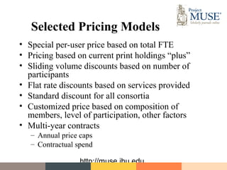 Selected Pricing Models
• Special per-user price based on total FTE
• Pricing based on current print holdings “plus”
• Sliding volume discounts based on number of
  participants
• Flat rate discounts based on services provided
• Standard discount for all consortia
• Customized price based on composition of
  members, level of participation, other factors
• Multi-year contracts
   – Annual price caps
   – Contractual spend

                  http://muse.jhu.edu
 