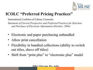 ICOLC “Preferred Pricing Practices”
 International Coalition of Library Consortia
 Statement of Current Perspective and Preferred Practices for Selection
     and Purchase of Electronic Information (October, 2004)


 • Electronic and paper purchasing unbundled
 • Allow print cancellation
 • Flexibility in bundled collections (ability to switch
   out titles, shave off titles)
 • Shift from “print plus” to “electronic plus” model


                        http://muse.jhu.edu
 
