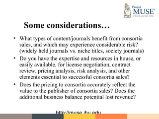 Some considerations…
• What types of content/journals benefit from consortia
  sales, and which may experience considerable risk?
  (widely held journals vs. niche titles, society journals)
• Do you have the expertise and resources in house, or
  easily available, for license negotiation, contract
  review, pricing analysis, risk analysis, and other
  elements essential to successful consortia sales?
• Does the pricing to consortia accurately reflect the
  value to the publisher of consortia sales? Does the
  additional business balance potential lost revenue?

                   http://muse.jhu.edu
 