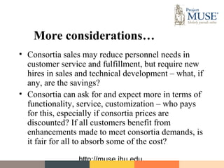 More considerations…
• Consortia sales may reduce personnel needs in
  customer service and fulfillment, but require new
  hires in sales and technical development – what, if
  any, are the savings?
• Consortia can ask for and expect more in terms of
  functionality, service, customization – who pays
  for this, especially if consortia prices are
  discounted? If all customers benefit from
  enhancements made to meet consortia demands, is
  it fair for all to absorb some of the cost?

                 http://muse.jhu.edu
 