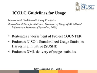 ICOLC Guidelines for Usage
International Coalition of Library Consortia
Revised Guidelines for Statistical Measures of Usage of Web-Based
    Information Resources (September, 2006)


• Reiterates endorsement of Project COUNTER
• Endorses NISO’s Standardized Usage Statistics
  Harvesting Initiative (SUSHI)
• Endorses XML delivery of usage statistics



                      http://muse.jhu.edu
 