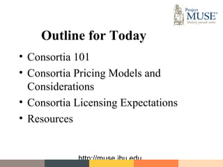 Outline for Today
• Consortia 101
• Consortia Pricing Models and
  Considerations
• Consortia Licensing Expectations
• Resources


            http://muse.jhu.edu
 