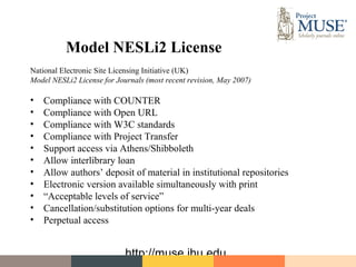 Model NESLi2 License
National Electronic Site Licensing Initiative (UK)
Model NESLi2 License for Journals (most recent revision, May 2007)

•   Compliance with COUNTER
•   Compliance with Open URL
•   Compliance with W3C standards
•   Compliance with Project Transfer
•   Support access via Athens/Shibboleth
•   Allow interlibrary loan
•   Allow authors’ deposit of material in institutional repositories
•   Electronic version available simultaneously with print
•   “Acceptable levels of service”
•   Cancellation/substitution options for multi-year deals
•   Perpetual access


                            http://muse.jhu.edu
 