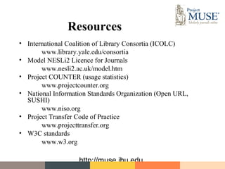 Resources
• International Coalition of Library Consortia (ICOLC)
       www.library.yale.edu/consortia
• Model NESLi2 Licence for Journals
       www.nesli2.ac.uk/model.htm
• Project COUNTER (usage statistics)
       www.projectcounter.org
• National Information Standards Organization (Open URL,
  SUSHI)
       www.niso.org
• Project Transfer Code of Practice
       www.projecttransfer.org
• W3C standards
       www.w3.org

                   http://muse.jhu.edu
 