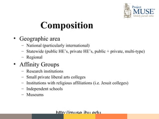 Composition
• Geographic area
  – National (particularly international)
  – Statewide (public HE’s, private HE’s, public + private, multi-type)
  – Regional
• Affinity Groups
  –   Research institutions
  –   Small private liberal arts colleges
  –   Institutions with religious affiliations (i.e. Jesuit colleges)
  –   Independent schools
  –   Museums



                        http://muse.jhu.edu
 