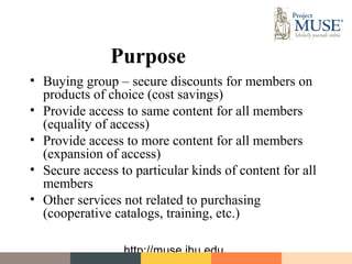 Purpose
• Buying group – secure discounts for members on
  products of choice (cost savings)
• Provide access to same content for all members
  (equality of access)
• Provide access to more content for all members
  (expansion of access)
• Secure access to particular kinds of content for all
  members
• Other services not related to purchasing
  (cooperative catalogs, training, etc.)

                 http://muse.jhu.edu
 