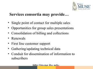 Services consortia may provide…
•    Single point of contact for multiple sales
•    Opportunities for group sales presentations
•    Consolidation of billing and collections
•    Renewals
•    First line customer support
•    Gathering/updating technical data
•    Conduit for dissemination of information to
     subscribers
                   http://muse.jhu.edu
 