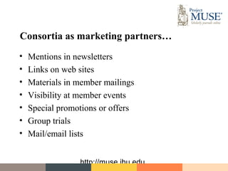 Consortia as marketing partners…
•   Mentions in newsletters
•   Links on web sites
•   Materials in member mailings
•   Visibility at member events
•   Special promotions or offers
•   Group trials
•   Mail/email lists


                 http://muse.jhu.edu
 