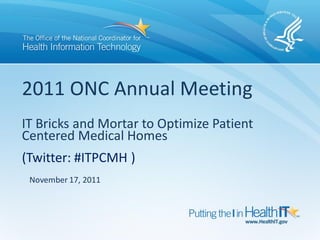 2011 ONC Annual Meeting
IT Bricks and Mortar to Optimize Patient
Centered Medical Homes
(Twitter: #ITPCMH )
 November 17, 2011
 