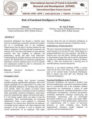 @ IJTSRD | Available Online @ www.ijtsrd.com
ISSN No: 2456
International
Research
Role of Emotional Intelligence at Workplace
Anupama
Senior Research Fellow, Institute of Management
Studies and Research, MDU, Rohtak, Haryana
ABSTRACT
Emotional intelligence has become a familiar issue
between academicians, counsellors and business leaders
due to a considerable role in the workplace.
Organizations may be able to increase productivity and
improve employee well-being through assessment and
training of EI. Successes and failures at work generate
emotions that may feedback to influence job
performance, health, and other work behaviours.
Understanding the interplay between work and emotion
requires the identification of emotional competencies.
Systematic research matching facets of EI to specific
job competencies needed in order to substantiate the
relevance of EI to the workplace.
Keyword: Emotional Intelligence, Emotional
competency, Empathy
INTRODUCTION
Today’s work settings have become extremely
unstable, bringing unpredictable challenges. One of the
biggest challenges for an organization is to attain and
retain dedicated employees by boosting their positive
work attitude. There are number of factors which
determine an employee work behavior like his technical
skills, personality, emotional intelligence, work place,
perceived organizational support and perceived equity.
It is the human capital which can make o
organization. Their interrelationships are becoming
multifaceted. Today, a new yardstick i.e. emotional
intelligence of a person (how effectively an employee
can handle his/her relations with other employees and
customers of the concern) is used to measure the
overall performance of an employee. This paper
Available Online @ www.ijtsrd.com | Volume – 2 | Issue – 1 | Nov-Dec 2017
ISSN No: 2456 - 6470 | www.ijtsrd.com | Volume
International Journal of Trend in Scientific
Research and Development (IJTSRD)
International Open Access Journal
Role of Emotional Intelligence at Workplace
Institute of Management
Rohtak, Haryana
Dr. Ajay K. Rajan
Professor, Institute of Management Studies and
Research, MDU, Rohtak, Haryana
Emotional intelligence has become a familiar issue
between academicians, counsellors and business leaders
due to a considerable role in the workplace.
ease productivity and
being through assessment and
training of EI. Successes and failures at work generate
emotions that may feedback to influence job
performance, health, and other work behaviours.
work and emotion
requires the identification of emotional competencies.
Systematic research matching facets of EI to specific
job competencies needed in order to substantiate the
al Intelligence, Emotional
Today’s work settings have become extremely
unstable, bringing unpredictable challenges. One of the
biggest challenges for an organization is to attain and
retain dedicated employees by boosting their positive
work attitude. There are number of factors which
determine an employee work behavior like his technical
skills, personality, emotional intelligence, work place,
perceived organizational support and perceived equity.
It is the human capital which can make or mar the
organization. Their interrelationships are becoming
multifaceted. Today, a new yardstick i.e. emotional
intelligence of a person (how effectively an employee
can handle his/her relations with other employees and
to measure the
overall performance of an employee. This paper
discusses about the role of emotional intelligence at
work place with special reference to healthcare sector.
EMOTIONAL INTELLIGENCE
The term “emotional intelligence” has been the focus of
much research over the past 20 years. What began as a
proposed definition for a new construct, “the ability to
monitor one’s own and others’ feeling
to discriminate among them and t
to guide one’s thinking and action” (Salovey & Mayer,
1990, p. 189), has evolved into a thr
multidisciplinary research and practice.
However, it was Daniel Goleman (1995),
writer for the New York Times, who popularised the
term in his seminal books ‘Emotional Intelligence:
Why it matters more than IQ?’ and ‘Working with
Emotional Intelligence’.
Emotional Intelligence at the
Emotional intelligence has become a familiar issue
between academicians, counsellors and
due to a considerable role in the workplace.
organizations are experiencing
changes and transitions, including proliferation of
technological developments; increased priva
worldwide information exchange; restructuring and
downsizing; outsourcing; and an
diversified workforce (e.g., Burke and Cooper 2006).
As a consequence of these global trends, organ
are experimenting with a variety of innovative
processes at work, includi
organizational structures, greater emphasis on
creativity, and new leadership styles
Dec 2017 Page: 1574
| www.ijtsrd.com | Volume - 2 | Issue – 1
Scientific
(IJTSRD)
International Open Access Journal
Role of Emotional Intelligence at Workplace
Dr. Ajay K. Rajan
Institute of Management Studies and
Rohtak, Haryana
discusses about the role of emotional intelligence at
work place with special reference to healthcare sector.
EMOTIONAL INTELLIGENCE
The term “emotional intelligence” has been the focus of
search over the past 20 years. What began as a
proposed definition for a new construct, “the ability to
others’ feelings and emotions,
among them and to use this information
action” (Salovey & Mayer,
evolved into a thriving area of
research and practice.
However, it was Daniel Goleman (1995), a science
writer for the New York Times, who popularised the
term in his seminal books ‘Emotional Intelligence:
Why it matters more than IQ?’ and ‘Working with
the Workplace
become a familiar issue
between academicians, counsellors and business leaders
due to a considerable role in the workplace. Modern
ncing a variety of rapid
ons, including proliferation of new
lopments; increased privatization;
exchange; restructuring and
downsizing; outsourcing; and an increasingly
, Burke and Cooper 2006).
consequence of these global trends, organizations
a variety of innovative
processes at work, including more flexible
structures, greater emphasis on
creativity, and new leadership styles.
 