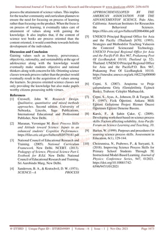 International Journal of Trend in Scientific Research and Development @ www.ijtsrd.com eISSN: 2456-6470
@ IJTSRD | Unique Paper ID – IJTSRD49089 | Volume – 6 | Issue – 1 | Nov-Dec 2021 Page 1673
possess the attainment of science values. This implies
for the teacher community and curriculum planners to
ensure the need for focusing on process of learning
rather than focusing on the product. When the focus is
on process of learning, it eventually takes care of
attainment of values along with gaining the
knowledge. It also implies that, if the content of
science text books are process oriented than the
content oriented, it would contribute towards holistic
development of the individuals.
Discussion and Conclusion
Gaining values such as honesty, perseverance,
objectivity, rationality, and sustainabilityat the age of
adolescence along with the knowledge would
eventually make students objective and rational
thinkers along with concern for life. Orienting science
classes towards process rather than the product would
eventually result in the acquisition of values among
the learners. So process oriented science classes not
only providing the knowledge but also make pupils
worthy citizens possessing noble virtues.
References
[1] Creswell, John W. Research Design.
Qualitative, quantitative and mixed methods
approaches. Second edition. University of
Nebraska, Lincoln, Sage Publications,
International Educational and Professional
Publisher, New Delhi.
[2] Maranan, Veronique M. Basic Process Skills
and Attitude toward Science: Inputs to an
enhanced students’ Cognitive Performance.
https://files.eric.ed.gov/fulltext/ED579181.pdf
[3] National Council of Educational Research and
Training. (2005). National Curriculum
Framework. New Delhi. NCERT. (2013).
Pedagpgy of Science, Physical Science Part I,
Textbook for B.Ed. New Delhi: National
Council of Educational Research and Training,
Sri Aurobindo Marg, New Delhi.
[4] Sanderson, B. A., & Kratochvil, D. W. (1971).
SCIENCE—A PROCESS
APPROACHDEVELOPED BY THE
AMERICAN ASSOCIATION FOR THE
ADVANCEMENTOF SCIENCE. Palo Alto,
California: American Institutes for Researchin
the Behavioral Sciences.
https://files.eric.ed.gov/fulltext/ED064066.pdf
[5] UNESCO Principal Regional Office for Asia
and the Pacific (Thailand) [670]. (1993).
Strategies and Methodsfor Teaching Valuesin
the Contextof Scienceand Technology.
UNESCO Principal Regional Office for Asia
and the PacificP.O. Box 967, Prakanong Post
Of LiceBangkok 10110, Thailand (p. 52).
Thailand: UNESCO Principal Regional Office
for Asia and the PacificP.O. Box 967,
Prakanong Post Of LiceBangkok 10110.
https://unesdoc.unesco.org/ark:/48223/pf00000
95247
[6] Cepni, S. (2007). Araştırma ve Proje
çalışmalarına Giriş (Genişletilmiş Üçüncü
Baskı), Trabzon: Celepler Matbaacılık.
[7] Çepni, S., Ayas, A., Johnson, D. & Turgut, M.
F. (1997). Fizik Öğretimi. Ankara: Milli
Eğitimi Geliştirme Projesi Hizmet Öncesi
Öğretmen Eğitimi Deneme Basımı.
[8] Karslı, F., & Şahin Çakır, Ç. (2009).
Developing worksheet based on science process
skills: Factors affecting solubility. Asia-Pacific
Forum on Science Learning and Teaching, 10.
[9] Harlen, W. (1999). Purposes and procedures for
assesing science process skills. Assessment in
Education, 6(1), 129-144.
[10] Choirunnisa, N., Prabowo, P., & Suryanti, S.
(2018). Improving Science Process Skills for
Primary School Students Through 5E
Instructional Model-Based Learning. Journal of
Physics: Conference Series, 947, 012021.
https://doi.org/10.1088/1742-
6596/947/1/012021
 