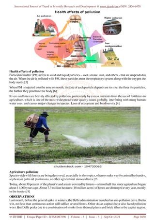 International Journal of Trend in Scientific Research and Development @ www.ijtsrd.com eISSN: 2456-6470
@ IJTSRD | Unique Paper ID – IJTSRD47696 | Volume – 5 | Issue – 6 | Sep-Oct 2021 Page 1638
Health effects of pollution
Particulate matter (PM) refers to solid and liquid particles – soot, smoke, dust, and others – that are suspended in
the air. When the air is polluted with PM, these particles enter the respiratory system along with the oxygen the
body needs.[5]
When PM is injected into the nose or mouth, the fate of each particle depends on its size: the finer the particles,
the farther they penetrate the body.[6]
Rivers and lakes are heavily affected by pollution, particularly by excess nutrients from the use of fertilizers in
agriculture, which is one of the most widespread water quality issues globally, interfering with many human
water uses. and causes major changes in species. Loss of ecosystem and biodiversity.[4]
Agriculture pollution
Species-rich wild forests are being destroyed, especially in the tropics, often to make way for animal husbandry,
soybean or palm oil plantations, or other agricultural monocultures.[3
Today, about 30 percent of the planet's land area is covered by forests – almost half that since agriculture began
about 11,000 years ago. About 7.3 million hectares (18 million acres) of forest are destroyed every year, mostly
in the tropics.[9]
OBSERVATIONS
Last month, before the general spike in winters, the Delhi administration launched an anti-pollution drive. But to
win, not less than continuous action will suffice several fronts. Other Asian capitals have also faced pollution
woes. But Delhi peaks due to a combination of smoke from thermal plants and brick kilns in the capital region.
 