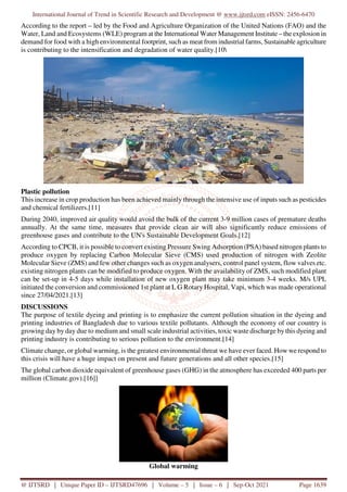 International Journal of Trend in Scientific Research and Development @ www.ijtsrd.com eISSN: 2456-6470
@ IJTSRD | Unique Paper ID – IJTSRD47696 | Volume – 5 | Issue – 6 | Sep-Oct 2021 Page 1639
According to the report – led by the Food and Agriculture Organization of the United Nations (FAO) and the
Water, Land and Ecosystems (WLE) program at the International Water Management Institute – the explosion in
demand for food with a high environmental footprint, such as meat from industrial farms, Sustainable agriculture
is contributing to the intensification and degradation of water quality.[10
Plastic pollution
This increase in crop production has been achieved mainly through the intensive use of inputs such as pesticides
and chemical fertilizers.[11]
During 2040, improved air quality would avoid the bulk of the current 3-9 million cases of premature deaths
annually. At the same time, measures that provide clean air will also significantly reduce emissions of
greenhouse gases and contribute to the UN's Sustainable Development Goals.[12]
According to CPCB, it is possible to convert existing Pressure Swing Adsorption (PSA) based nitrogen plants to
produce oxygen by replacing Carbon Molecular Sieve (CMS) used production of nitrogen with Zeolite
Molecular Sieve (ZMS) and few other changes such as oxygen analysers, control panel system, flow valves etc.
existing nitrogen plants can be modified to produce oxygen. With the availability of ZMS, such modified plant
can be set-up in 4-5 days while installation of new oxygen plant may take minimum 3-4 weeks. M/s UPL
initiated the conversion and commissioned 1st plant at L G Rotary Hospital, Vapi, which was made operational
since 27/04/2021.[13]
DISCUSSIONS
The purpose of textile dyeing and printing is to emphasize the current pollution situation in the dyeing and
printing industries of Bangladesh due to various textile pollutants. Although the economy of our country is
growing day by day due to medium and small scale industrial activities, toxic waste discharge by this dyeing and
printing industry is contributing to serious pollution to the environment.[14]
Climate change, or global warming, is the greatest environmental threat we have ever faced. How we respond to
this crisis will have a huge impact on present and future generations and all other species.[15]
The global carbon dioxide equivalent of greenhouse gases (GHG) in the atmosphere has exceeded 400 parts per
million (Climate.gov).[16]]
Global warming
 