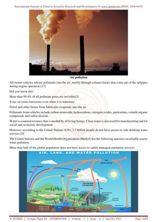 International Journal of Trend in Scientific Research and Development @ www.ijtsrd.com eISSN: 2456-6470
@ IJTSRD | Unique Paper ID – IJTSRD47696 | Volume – 5 | Issue – 6 | Sep-Oct 2021 Page 1640
Air pollution
All motor vehicles release pollutants into the air, mostly through exhaust fumes that come out of the tailpipes
during engine operation.[17]
Did you know this:
More than 99.4% of all pollutant gases are invisible[3]
Your car emits emissions even when it is stationary
Petrol and other fumes from lubricants evaporate into the air.
Pollutants from vehicles include carbon monoxide, hydrocarbons, nitrogen oxides, particulates, volatile organic
compounds and sulfur dioxide.
Water is a natural resource that is needed by all living beings. Clean water is also used for manufacturing and for
social and economic development.
However, according to the United Nations (UN), 2.2 billion people do not have access to safe drinking water
services.[4]
The United Nations and the World Health Organization (Methyl) list the following statistics on reliable source
water pollution:
More than half of the global population does not have access to safely managed sanitation services.
 