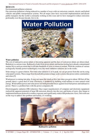 International Journal of Trend in Scientific Research and Development @ www.ijtsrd.com eISSN: 2456-6470
@ IJTSRD | Unique Paper ID – IJTSRD47696 | Volume – 5 | Issue – 6 | Sep-Oct 2021 Page 1641
RESULTS
Environmental pollution solutions
Gas emissions pollution is being reduced in a number of ways with car emissions controls, electric and hybrid
vehicles and public transportation systems. Not all major cities have successful implementation and decent
public transport, but the world is constantly working on this issue and we have managed to reduce emissions
profoundly over the past decade, lots to do.
Water pollution
The cost of radioactive power plants is becoming apparent and the days of coal power plants are almost dead.
Radiation is a serious issue. Radioactive leaks from power plants and nuclear testing have already contaminated
marine life to such an extent that it will take hundreds of years to return to normal. With the creation of various
ecologically friendly power technologies every day more radiation solutions are in the works.
Solar energy is a great solution. Now that solar radiation is at its peak, we can get power from the sun by using
solar panel systems. These range from household systems to large-scale systems that power entire communities
and cities.[5]
Wind power is coming into play. It may not seem like much at first, but when you get to about 100 feet off the
ground, there's a great deal of wind. Electricity is produced by building wind turbines to store natural wind
energy. Wind turbine power and solar power are both powerful forces against fossil fuel power and radioactive
power. There is a problem here with the power companies.[9]
Electromagnetic radiation (ER) reduction. Once major manufacturers of computer and electronic equipment
realized the apparent potential of large ER emissions directly into the eyes and brains of users, they began to
implement hardware protocols to reduce exposure and significantly reduce ER production. Gave. New tools are
on the way to address this problem and luckily, it's working.
Radioactive pollution
 