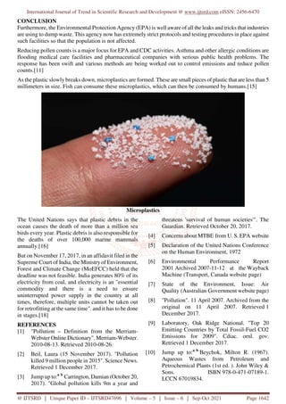 International Journal of Trend in Scientific Research and Development @ www.ijtsrd.com eISSN: 2456-6470
@ IJTSRD | Unique Paper ID – IJTSRD47696 | Volume – 5 | Issue – 6 | Sep-Oct 2021 Page 1642
CONCLUSION
Furthermore, the Environmental Protection Agency (EPA) is well aware of all the leaks and tricks that industries
are using to dump waste. This agency now has extremely strict protocols and testing procedures in place against
such facilities so that the population is not affected.
Reducing pollen counts is a major focus for EPA and CDC activities. Asthma and other allergic conditions are
flooding medical care facilities and pharmaceutical companies with serious public health problems. The
response has been swift and various methods are being worked out to control emissions and reduce pollen
counts.[11]
As the plastic slowly breaks down, microplastics are formed. These are small pieces of plastic that are less than 5
millimeters in size. Fish can consume these microplastics, which can then be consumed by humans.[15]
Microplastics
The United Nations says that plastic debris in the
ocean causes the death of more than a million sea
birds every year. Plastic debris is also responsible for
the deaths of over 100,000 marine mammals
annually.[16]
But on November 17, 2017, in an affidavit filed in the
Supreme Court of India, the Ministryof Environment,
Forest and Climate Change (MoEFCC) held that the
deadline was not feasible. India generates 80% of its
electricity from coal, and electricity is an "essential
commodity and there is a need to ensure
uninterrupted power supply in the country at all
times, therefore, multiple units cannot be taken out
for retrofitting at the same time". and it has to be done
in stages.[18]
REFERENCES
[1] "Pollution – Definition from the Merriam-
Webster Online Dictionary". Merriam-Webster.
2010-08-13. Retrieved 2010-08-26.
[2] Beil, Laura (15 November 2017). "Pollution
killed 9 million people in 2015". Science News.
Retrieved 1 December 2017.
[3] Jump up to:a b
Carrington, Damian (October 20,
2017). "Global pollution kills 9m a year and
threatens 'survival of human societies'". The
Guardian. Retrieved October 20, 2017.
[4] Concerns about MTBE from U. S. EPA website
[5] Declaration of the United Nations Conference
on the Human Environment, 1972
[6] Environmental Performance Report
2001 Archived 2007-11-12 at the Wayback
Machine (Transport, Canada website page)
[7] State of the Environment, Issue: Air
Quality (Australian Government website page)
[8] "Pollution". 11 April 2007. Archived from the
original on 11 April 2007. Retrieved 1
December 2017.
[9] Laboratory, Oak Ridge National. "Top 20
Emitting Countries by Total Fossil-Fuel CO2
Emissions for 2009". Cdiac. ornl. gov.
Retrieved 1 December 2017.
[10] Jump up to:a b
Beychok, Milton R. (1967).
Aqueous Wastes from Petroleum and
Petrochemical Plants (1st ed. ). John Wiley &
Sons. ISBN 978-0-471-07189-1.
LCCN 67019834.
 