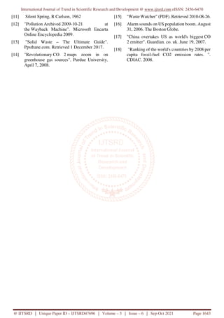 International Journal of Trend in Scientific Research and Development @ www.ijtsrd.com eISSN: 2456-6470
@ IJTSRD | Unique Paper ID – IJTSRD47696 | Volume – 5 | Issue – 6 | Sep-Oct 2021 Page 1643
[11] Silent Spring, R Carlson, 1962
[12] "Pollution Archived 2009-10-21 at
the Wayback Machine". Microsoft Encarta
Online Encyclopedia 2009.
[13] "Solid Waste – The Ultimate Guide".
Ppsthane.com. Retrieved 1 December 2017.
[14] "Revolutionary CO 2 maps zoom in on
greenhouse gas sources". Purdue University.
April 7, 2008.
[15] "Waste Watcher" (PDF). Retrieved 2010-08-26.
[16] Alarm sounds on US population boom. August
31, 2006. The Boston Globe.
[17] "China overtakes US as world's biggest CO
2 emitter". Guardian. co. uk. June 19, 2007.
[18] "Ranking of the world's countries by 2008 per
capita fossil-fuel CO2 emission rates. ".
CDIAC. 2008.
 