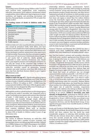 International Journal of Trend in Scientific Research and Development (IJTSRD) @ www.ijtsrd.com eISSN: 2456-6470
@ IJTSRD | Unique Paper ID – IJTSRD42601 | Volume – 5 | Issue – 4 | May-June 2021 Page 1410
Causes:
The leading causes of death among children under 5 in 2017
were preterm birth complications, acute respiratory
infections, pneumonia, birth asphyxia, interpartum-related
complications, inborn differences,improvingaccesstowater,
sanitation, and hygiene and providing vaccinations and
diarrhea. Neonatal deaths accounted for 47% of under-five
deaths in 2017.
The leading causes of death of children under five
include:
Causes of diseases % of death
 Preterm birth complications 18%
 Pneumonia 16%
 Interpartum-related events 12%
 Neonatal sepsis 7%
 Diarrhea 8%
 Malaria 5%
 Malnutrition and Under nutrition 45%
 Traffic injuries 8%
Childmortalityisn’tonlycausedbyinfectionanddisorder,itis
also caused by premature birth, birth defect, new born
infection, birth complication, birth asphyxia and disease like
pneumonia, malaria, sepsis, and diarrhea (NHS Inform, n.d.).
In less developed countries, malnutrition is the main source
of child mortality. Pneumonia, diarrhea andmalariatogether
arethe cause of 1 out of every3 child deaths beforetheageof
5 and nearly half of under-five deaths globally are
attributable to under nutrition (Dictionary, n.d.). Unsafe
water, poor hygiene practices and inadequate sanitation are
not only the causes of the continued high incidence of
diarrheal diseases,theyareasignificantcontributingfactorin
under-five mortality caused by pneumonia, neonatal
disorders and under nutrition; more than 800 children die
every day from diarrheal diseases linked to poor hygiene
(Medicinenet, n.d.).
Who is most at risk?
Children under the age of 5 - Significantly global progress
has been made in reducing child deaths since 1990. The total
number of under-5 deaths worldwide has declinedfrom12.6
million in 1990 to 5.4 million in 2017 – 15000 every day
comparedwith34000in1990.Since 1990, the global under-
5 mortality rate has dropped by 58%, from 93 deaths per 1
000 live births in 1990 to 39 in 2017.
Althoughtheworldasawholehasbeenacceleratingprogress
in reducing the under-5 mortality rate, disparities exist in
under-5mortalityacrossregionsandcountries.Morethanhalf
of under- 5 child deaths are due to diseases that are
preventable and treatable through simple, affordable
interventions (Merriam-Webster). Strengthening health
systems to providesuchinterventionstoallchildrenwillsave
many young lives. Malnourished children, particularly those
with severe acute malnutrition, have a higher risk of death
from common childhood illness such as diarrhea,
pneumonia, and malaria. Nutrition-relatedfactorscontribute
to about 45% of deaths in children under-5 years of age
(Dictonary, n.d.).
Literature Review
The review of different literatures on under-five child
mortality shows that a number of socio- economic and
demographic factors areinfluencingchildmortality.Caldwell
et al.(2000), Debpuur etal.(2005),Hosseinpooretal.(2005),
Madise and Diamond (1995) have found a significant
relationship between various socioeconomic factors,
demographic factors and infant child mortality by analyzing
various countries‟ survey and census data. They found that
gross domestic product, female education, and other factors
explained practically all variations in child mortality across
countries. The situation with regard to Goal-4 in the South-
East Asian sub region is mixed. Near five million children
across the Asia-Pacific region still die every year before
reachingtheageoffive,whichrepresentshalfofallunder-five
deaths in the world (ESCAP, UNDP and ADB, 2005; UNICEF,
2005a). Md.Israt RayhanandM.SekanderHayatkhan(2006)
had done a research, titled “Factors Causing Malnutrition
among under Five Children in Bangladesh” where they find
that45%ofthechildrenunderagefiveweresufferingchronic
malnutrition,10.5%wereacutelymalnourishedand48%had
under-weight and other non-disease problem. Mondal et al.
Factors Influencing Infant and Child Mortality: A Case Study
of Rajshahi District, Bangladesh (2009) have shown that, the
risk of child mortality decreased when mother’s education
increased; raise more hygienic sanitationfacilitiesandbetter
access to safe treatment places as prenatal and birthdelivery
with the help of proper health system.
Tasnuva Tabassum and Wasimul Bari (2014) has done a
research work titled “COMPETING RISKS ANALYSIS OF
UNDER-FIVE CHILD MORTALITY IN BANGLADESH” where
they find that mother’s primary and secondary education,
child birth order, mothers aged greater than 30 years at the
time of giving birth, home as a place of child delivery are
played significant role in decreasing under five child
mortality. Bangladesh Demographic Health Survey (2014)
found that in Bangladesh between1989and2014,under-five
mortality rate reduced by two-third, from 133 to 46 deaths
per thousand live births. Sabrina Naz, Andrew Page and
Kingsley Emwinyore Agho (2015) was published an article
they found that house air pollution was not strongly
associated with overall neonatal (OR = 1.49, 95% CI =1.01–
2.22, p = 0.043), infant (OR = 1.27, 95% CI = 0.91–1.77, p =
0.157) or under-five mortality (OR = 1.14, 95% CI = 0.83–
1.55, p = 0.422) from this context it is fully understood that
mobility decreasing under-five mortality. Shahnaz Nilima
(2017) conducted study where she found that the children
whose mothers live in BarisalandSylhethave60%lowerand
52% higher rate of under-five mortality, respectively
compared to the children who belong to Dhaka and these
results have been found significant at 5% and 10%. The
heading of an article “Under-5 mortality rate falls
sharply in Bangladesh” published by UNICEF (2017),
where they informed that Under-five mortality rate in
Bangladesh is 32 per 1,000 live births, according to new
mortality estimates released by UNICEF, WHO, the UN
Population Division, and the World Bank Group. It has
significantly gone down from 532,000 deaths in 1990 to
100,000 in 2017.
Levels and Trends in Child Mortality Report 2018 released
by UNICEF, World Bank, World Health Organization and UN
(2018) and there exposes that the world has made
considerable progress in reducing child mortality since
1990, but also stresses shows that a child under 15 dies
every five seconds around the world. The under-five
morality rate has declined by 58 per cent since1990,andthe
number of under-five deaths dropped from 12.6 million in
1990 to 5.4 million in 2017.
 