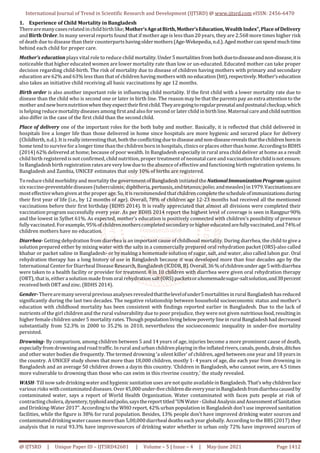 International Journal of Trend in Scientific Research and Development (IJTSRD) @ www.ijtsrd.com eISSN: 2456-6470
@ IJTSRD | Unique Paper ID – IJTSRD42601 | Volume – 5 | Issue – 4 | May-June 2021 Page 1412
1. Experience of Child Mortality in Bangladesh
Therearemanycasesrelatedinchildbirthlike;Mother’sAgeatBirth,Mother’sEducation,Wealth Index”,Place ofDelivery
and Birth Order. In many several reports found that if mother age is less than 20 years, they are 2.568 more times higher risk
of death due to disease than their counterparts havingoldermothers (Age-Wekepedia, n.d.).Agedmothercanspendmuchtime
behind each child for proper care.
Mother’s education plays vital role to reduce child mortality.Under5mortalities from bothduetodiseaseandnon-disease,itis
noticeable that higher educated women are lower mortality rate than low or un-educated. Educated mother can take proper
decision regarding child-birth. The risk of mortality due to disease of children having mothers with primary and secondary
education are 62% and 63% less than that of children having mothers withno education(htt),respectively.Mother’s education
also takes an initiative child receiving all basic vaccinations by age 12 months.
Birth order is also another important role in influencing child mortality. If the first child with a lower mortality rate due to
disease than the child who is second one or later in birth line. The reason may be that the parents pay an extra attention to the
motherandnewbornnutritionwhentheyexpecttheirfirstchild.Theyaregoingtoregularprenatalandpostnatalcheckup,which
is helping reducemortality diseases among first and also for second or later child in birthline. Maternal careandchildnutrition
also differ in the case of the first child than the second child.
Place of delivery one of the important roles for the both baby and mother. Basically, it is reflected that child delivered in
hospitals live a longer life than those delivered in home since hospitals are more hygienic and secured place for delivery
(Childbirth, n.d.). It is really interesting that, both the conflicting due to diseaseandnon-diseaserevealsthatthechildrenbornin
home tend to survivefor a longer time than the children bornin hospitals, clinics or places other than home.AccordingtoBDHS
(2014) 62% delivered at home; because of poor wealth. In Bangladesh especially in rural area child deliver at home as a result
child birth registered is not confirmed, child nutrition, proper treatment of neonatal care and vaccinationforchildisnotensure.
InBangladesh birthregistrationratesareverylowdueto theabsenceof effective and functioning birth registration systems. In
Bangladesh and Zambia, UNICEF estimates that only 10% of births are registered.
To reduce child morbidity and mortality the government of Bangladesh initiated theNationalImmunizationProgramagainst
six vaccine-preventable diseases (tuberculosis; diphtheria, pertussis,andtetanus;polio;andmeasles)in1979.Vaccinationsare
mosteffectivewhengiven at the properage. So, it isrecommended thatchildrencompletethescheduleofimmunizationsduring
their first year of life (i.e., by 12 months of age). Overall, 78% of children age 12-23 months had received all the mentioned
vaccinations before their first birthday (BDHS 2014). It is really appreciated that almost all divisions were completed their
vaccination program successfully every year. As per BDHS 2014 report the highest level of coverage is seen inRangpur90%
and the lowest in Sylhet 61%. As expected, mother’s education is positively connected with children’s possibility of presence
fully vaccinated. For example,95%ofchildrenmotherscompletedsecondaryorhighereducatedarefullyvaccinated,and74%of
children mothers have no education.
Diarrhea- Getting dehydration from diarrhea is an important cause of childhood mortality. During diarrhea, the child to givea
solution prepared either by mixing water with the salts in a commercially prepared oral rehydration packet (ORS)-also called
khabar or packet saline in Bangladesh- or by making a homemade solution of sugar, salt, and water, also called labon gur. Oral
rehydration therapy has a long history of use in Bangladesh because it was developed more than four decades ago by the
International Center for Diarrheal Disease Research, Bangladesh (ICDDR,B).Overall,36%ofchildrenunderage5withdiarrhea
were taken to a health facility or provider for treatment. 8 in 10 children with diarrhea were given oral rehydration therapy
(ORT), that is, either a solution made from oral rehydrationsalt(ORS)packetsorahomemadesugar-saltsolution,and38percent
receivedboth ORTandzinc. (BDHS 2014).
Gender-Therearemanyseveralpreviousanalysesrevealedthatthelevelofunder5mortalities inruralBangladeshhas reduced
significantly during the last two decades. The negative relationship between household socioeconomic status and mother’s
education with childhood mortality has been consistent with findings reported earlier in Bangladesh. Due to the lack of
nutrients of the girl children and the rural vulnerability due to poor prejudice, they were not given nutritious food, resulting in
higher female children under 5 mortality rates. Though populationliving belowpoverty lineinrural Bangladeshhad decreased
substantially from 52.3% in 2000 to 35.2% in 2010, nevertheless the socioeconomic inequality in under-five mortality
persisted.
Drowning- By comparison, among children between 5 and 14 years of age, injuries become a more prominent cause of death,
especially from drowning and road traffic. In rural and urban children playing in the inflatedrivers,canals,ponds,drain,ditches
and other water bodies die frequently. The termed drowning ‘a silent killer’ of children, aged between one year and 18 years in
the country. A UNICEF study shows that more than 18,000 children, mostly 1- 4 years of age, die each year from drowning in
Bangladesh and an average 50 children drown a dayin this country. ‘Children in Bangladesh, who cannot swim, are 4.5 times
more vulnerable to drowning than those who can swim in this riverine country,’ the study revealed.
WASH- Till now safe drinkingwater and hygienic sanitation uses are not quite availablein Bangladesh.That’swhychildrenface
various risks with contaminated diseases. Over45,000under-fivechildrendieeveryyearinBangladeshfromdiarrheacausedby
contaminated water, says a report of World Health Organization. Water contaminated with faces puts people at risk of
contractingcholera, dysentery,typhoidandpolio,saysthereporttitled“UNWater-GlobalAnalysisandAssessmentofSanitation
and Drinking-Water 2017”. According to the WHO report, 42% urban population in Bangladesh don't use improved sanitation
facilities, while the figure is 38% for rural population. Besides, 13% people don't have improved drinking water sources and
contaminateddrinkingwatercauses morethan 5,00,000diarrhealdeaths eachyear globally. According to the BBS (2017) they
analysis that in rural 93.3% have improvesources of drinking water whether in urban only 72% have improved sources of
 