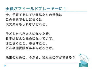 全員がフィールドプレーヤーに！
今、子育てをしている私たちの世代は
このままでもしばらくは
大丈夫かもしれないけれど、

子どもたちが大人になった時、
日本はどんな社会になっていて、
はたらくこと、暮らすこと、
どんな選択肢があるんだろうか。

未来のために、今から、私たちに何ができる？
 