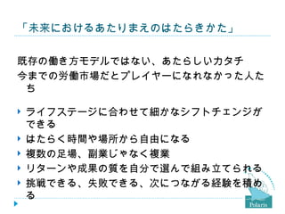 「未来におけるあたりまえのはたらきかた」

既存の働き方モデルではない、あたらしいカタチ
今までの労働市場だとプレイヤーになれなかった人た
 ち

   ライフステージに合わせて細かなシフトチェンジが
    できる
   はたらく時間や場所から自由になる
   複数の足場、副業じゃなく複業
   リターンや成果の質を自分で選んで組み立てられる
   挑戦できる、失敗できる、次につながる経験を積め
    る
 