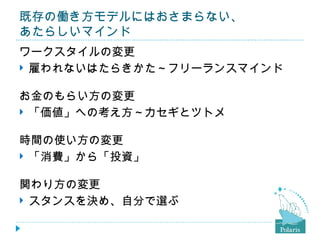 既存の働き方モデルにはおさまらない、
あたらしいマインド
ワークスタイルの変更
 雇われないはたらきかた～フリーランスマインド


お金のもらい方の変更
 「価値」への考え方～カセギとツトメ


時間の使い方の変更
 「消費」から「投資」


関わり方の変更
 スタンスを決め、自分で選ぶ
 