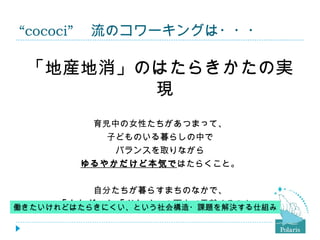“cococi” 　流のコワーキングは・・・

 「地産地消」のはたらきかたの実
        現
         育児中の女性たちがあつまって、
           子どものいる暮らしの中で
            バランスを取りながら
        ゆるやかだけど本気ではたらくこと。


          自分たちが暮らすまちのなかで、
      「カセギ」と「ツトメ」の両方で貢献すること。
働きたいけれどはたらきにくい、という社会構造・課題を解決する仕組み
 