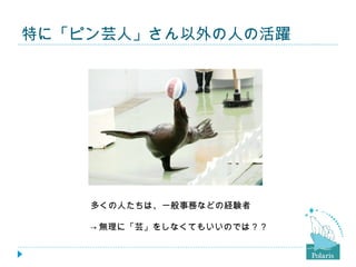 特に「ピン芸人」さん以外の人の活躍




    多くの人たちは、一般事務などの経験者

    → 無理に「芸」をしなくてもいいのでは？？
 