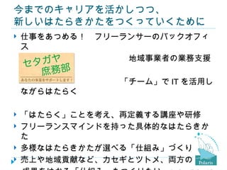 今までのキャリアを活かしつつ、
新しいはたらきかたをつくっていくために
仕事をあつめる！　フリーランサーのバックオフィ
 ス
　　　　　　　　　　　　　　地域事業者の業務支援

　　　　　　　　　　　　　「チーム」で IT を活用し
 ながらはたらく

   「はたらく」ことを考え、再定義する講座や研修
   フリーランスマインドを持った具体的なはたらきか
    た
   多様なはたらきかたが選べる「仕組み」づくり
   売上や地域貢献など、カセギとツトメ、両方の
 