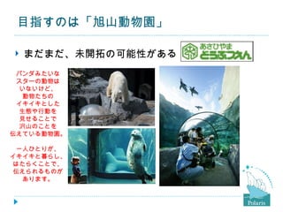 目指すのは「旭山動物園」

   まだまだ、未開拓の可能性がある
 パンダみたいな
 スターの動物は
  いないけど、
  動物たちの
 イキイキとした
  生態や行動を
  見せることで
  沢山のことを
伝えている動物園。

 一人ひとりが、
イキイキと暮らし、
はたらくことで、
伝えられるものが
  あります。
 