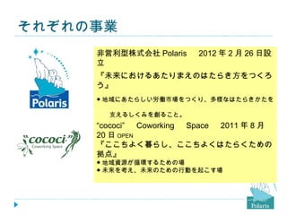 それぞれの事業
     非営利型株式会社 Polaris 　 2012 年 2 月 26 日設
     立
     『未来におけるあたりまえのはたらき方をつくろ
     う』
     ● 地域にあたらしい労働市場をつくり、多様なはたらきかたを
     　
     　　支えるしくみを創ること。
     ● 魅力あるロールモデルを発信し、誰もが自分らしく暮らし、
     “cococi” 　 Coworking 　 Space 　 2011 年 8 月
     　はたらける、魅力あるまちを創ること。
     20 日 OPEN
     『ここちよく暮らし、ここちよくはたらくための
     拠点』
     ● 地域資源が循環するための場
     ● 未来を考え、未来のための行動を起こす場
 