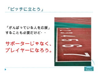 「ピッチに立とう」



「がんばっている人を応援」
することも必要だけど・・


サポーターじゃなく、
プレイヤーになろう。
 