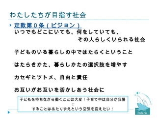 わたしたちが目指す社会
   定款第０条（ビジョン）
 いつでもどこにいても、何をしていても、
　　　　　　　　　　　　その人らしくいられる社会

    子どものいる暮らしの中ではたらくということ

    はたらきかた、暮らしかたの選択肢を増やす

    カセギとツトメ、自由と責任

    お互いがお互いを活かしあう社会に
    子どもを持ちながら働くことは大変！子育て中は自分が我慢
                 !
       することはあたりまえという空気を変えたい！
 