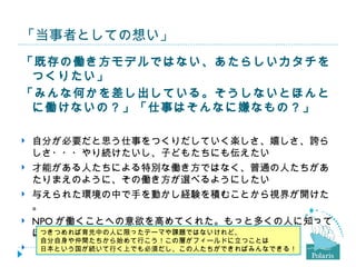 「当事者としての想い」
「既存の働き方モデルではない、あたらしいカタチを
 つくりたい」
「みんな何かを差し出している。そうしないとほんと
 に働けないの？」「仕事はそんなに嫌なもの？」

   自分が必要だと思う仕事をつくりだしていく楽しさ、嬉しさ、誇ら
    しさ・・・やり続けたいし、子どもたちにも伝えたい
   才能がある人たちによる特別な働き方ではなく、普通の人たちがあ
    たりまえのように、その働き方が選べるようにしたい
   与えられた環境の中で手を動かし経験を積むことから視界が開けた
    。
   NPO が働くことへの意欲を高めてくれた。もっと多くの人に知って
    ほしい。
     つきつめれば育児中の人に限ったテーマや課題ではないけれど、
     自分自身や仲間たちから始めて行こう！この層がフィールドに立つことは
   「働きたいけど、でも・・・」は、贅沢な悩み？
     日本という国が続いて行く上でも必須だし、この人たちができればみんなできる！
 