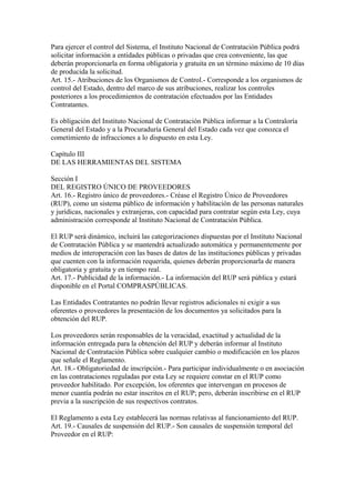 Para ejercer el control del Sistema, el Instituto Nacional de Contratación Pública podrá
solicitar información a entidades públicas o privadas que crea conveniente, las que
deberán proporcionarla en forma obligatoria y gratuita en un término máximo de 10 días
de producida la solicitud.
Art. 15.- Atribuciones de los Organismos de Control.- Corresponde a los organismos de
control del Estado, dentro del marco de sus atribuciones, realizar los controles
posteriores a los procedimientos de contratación efectuados por las Entidades
Contratantes.

Es obligación del Instituto Nacional de Contratación Pública informar a la Contraloría
General del Estado y a la Procuraduría General del Estado cada vez que conozca el
cometimiento de infracciones a lo dispuesto en esta Ley.

Capítulo III
DE LAS HERRAMIENTAS DEL SISTEMA

Sección I
DEL REGISTRO ÚNICO DE PROVEEDORES
Art. 16.- Registro único de proveedores.- Créase el Registro Único de Proveedores
(RUP), como un sistema público de información y habilitación de las personas naturales
y jurídicas, nacionales y extranjeras, con capacidad para contratar según esta Ley, cuya
administración corresponde al Instituto Nacional de Contratación Pública.

El RUP será dinámico, incluirá las categorizaciones dispuestas por el Instituto Nacional
de Contratación Pública y se mantendrá actualizado automática y permanentemente por
medios de interoperación con las bases de datos de las instituciones públicas y privadas
que cuenten con la información requerida, quienes deberán proporcionarla de manera
obligatoria y gratuita y en tiempo real.
Art. 17.- Publicidad de la información.- La información del RUP será pública y estará
disponible en el Portal COMPRASPÚBLICAS.

Las Entidades Contratantes no podrán llevar registros adicionales ni exigir a sus
oferentes o proveedores la presentación de los documentos ya solicitados para la
obtención del RUP.

Los proveedores serán responsables de la veracidad, exactitud y actualidad de la
información entregada para la obtención del RUP y deberán informar al Instituto
Nacional de Contratación Pública sobre cualquier cambio o modificación en los plazos
que señale el Reglamento.
Art. 18.- Obligatoriedad de inscripción.- Para participar individualmente o en asociación
en las contrataciones reguladas por esta Ley se requiere constar en el RUP como
proveedor habilitado. Por excepción, los oferentes que intervengan en procesos de
menor cuantía podrán no estar inscritos en el RUP; pero, deberán inscribirse en el RUP
previa a la suscripción de sus respectivos contratos.

El Reglamento a esta Ley establecerá las normas relativas al funcionamiento del RUP.
Art. 19.- Causales de suspensión del RUP.- Son causales de suspensión temporal del
Proveedor en el RUP:
 